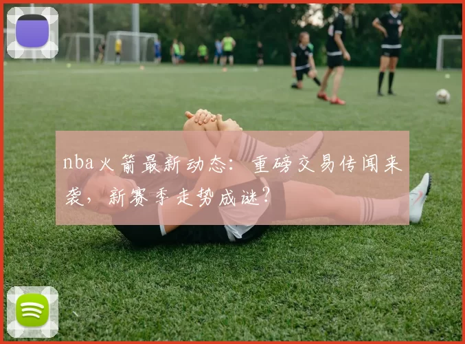 nba火箭最新动态：重磅交易传闻来袭，新赛季走势成谜？