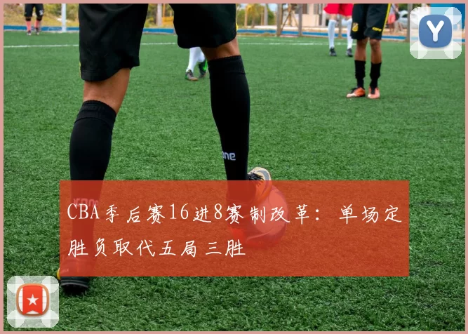 CBA季后赛16进8赛制改革：单场定胜负取代五局三胜
