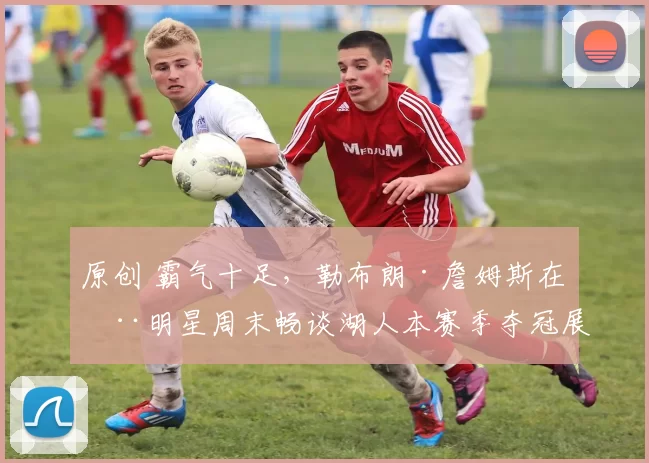 原创 霸气十足，勒布朗·詹姆斯在全明星周末畅谈湖人本赛季夺冠展望