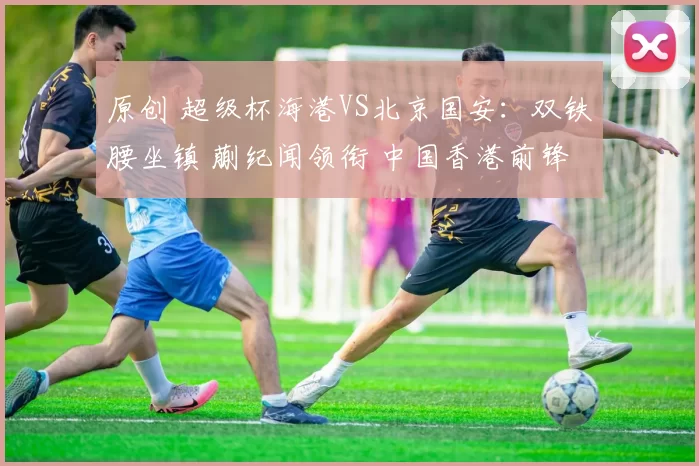 原创 超级杯海港VS北京国安：双铁腰坐镇 蒯纪闻领衔 中国香港前锋出击