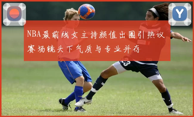 NBA最前线女主持颜值出圈引热议 赛场镜头下气质与专业并存
