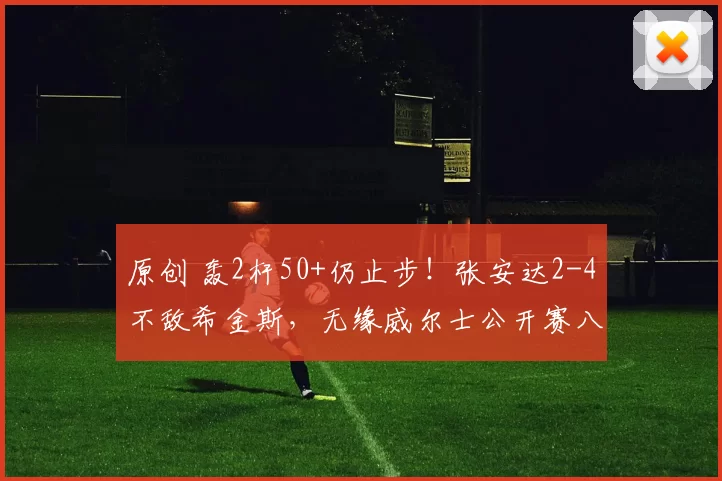 原创 轰2杆50+仍止步！张安达2-4不敌希金斯，无缘威尔士公开赛八强