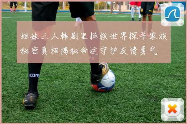 姐妹三人韩剧里拯救世界探寻家族秘密真相揭秘命运守护友情勇气