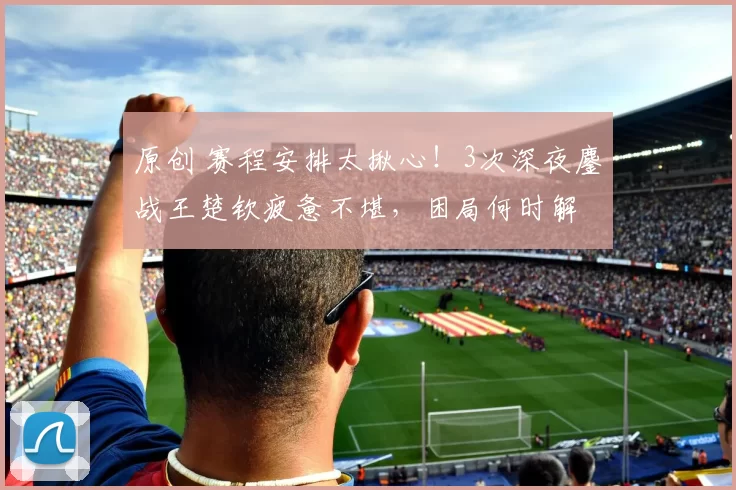 原创 赛程安排太揪心！3次深夜鏖战王楚钦疲惫不堪，困局何时解