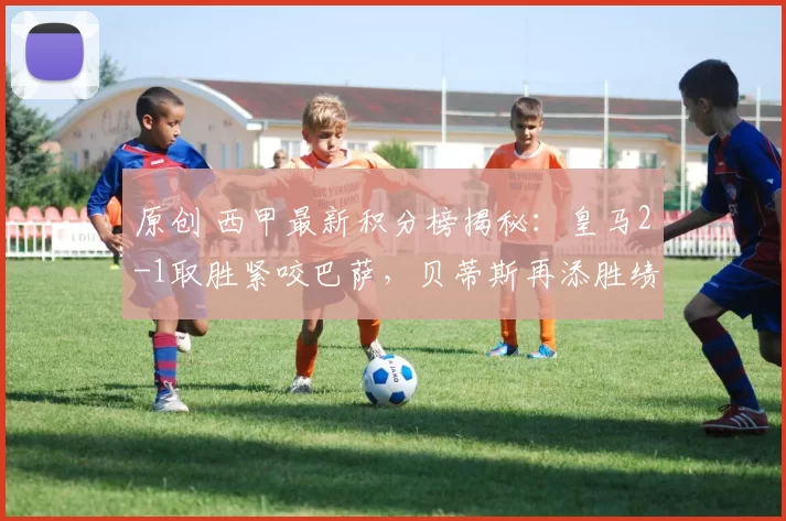 原创 西甲最新积分榜揭秘：皇马2-1取胜紧咬巴萨，贝蒂斯再添胜绩冲击欧冠席位