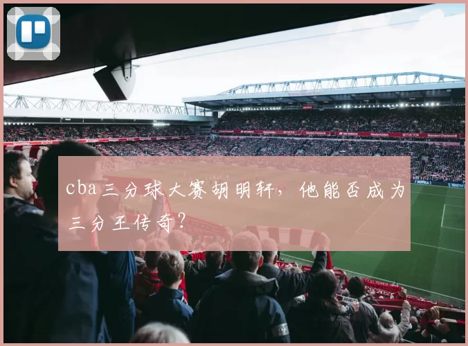 cba三分球大赛胡明轩，他能否成为三分王传奇？