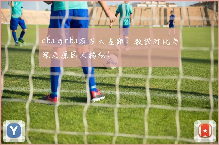 cba与nba有多大差距？数据对比与深层原因大揭秘！