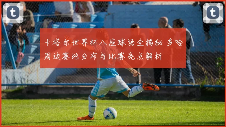卡塔尔世界杯八座球场全揭秘 多哈周边赛地分布与比赛亮点解析