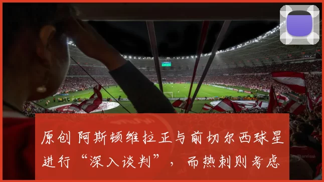 原创 阿斯顿维拉正与前切尔西球星进行“深入谈判”，而热刺则考虑“截胡”报价。