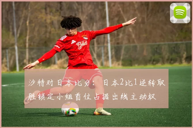 沙特对日本比分：日本2比1逆转取胜锁定小组首位占据出线主动权