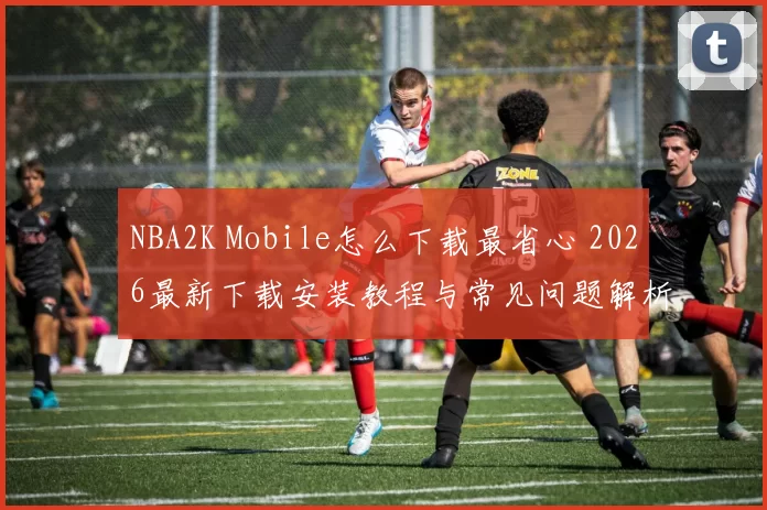NBA2K Mobile怎么下载最省心 2026最新下载安装教程与常见问题解析