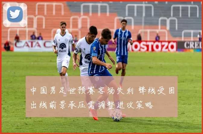 中国男足世预赛客场失利 锋线受困出线前景承压需调整进攻策略