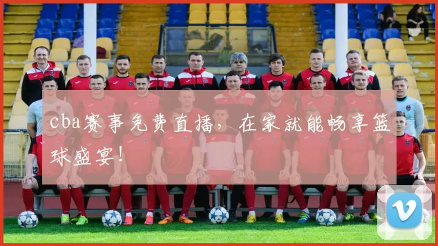 cba赛事免费直播，在家就能畅享篮球盛宴！