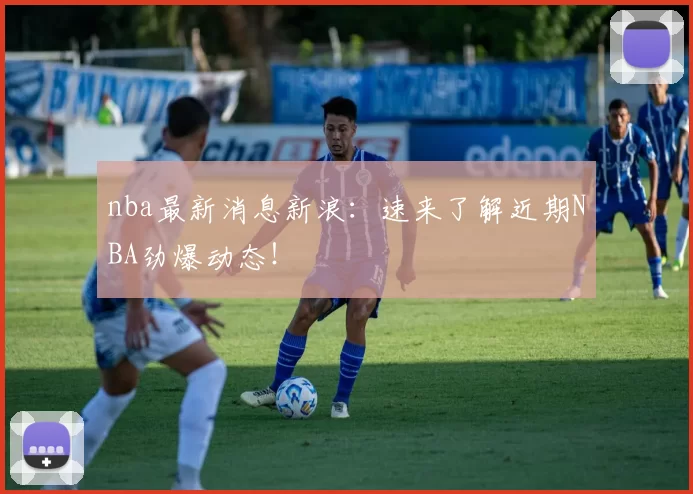 nba最新消息新浪：速来了解近期NBA劲爆动态！