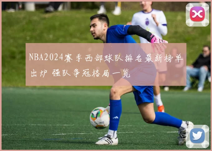 NBA2024赛季西部球队排名最新榜单出炉 强队争冠格局一览