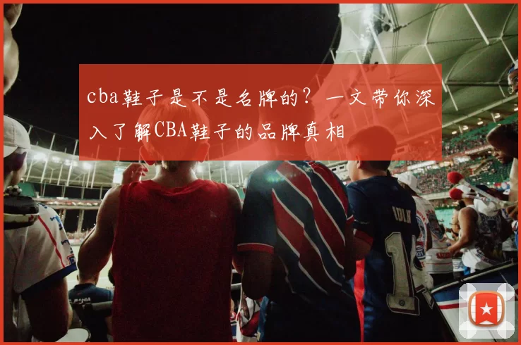 cba鞋子是不是名牌的？一文带你深入了解CBA鞋子的品牌真相