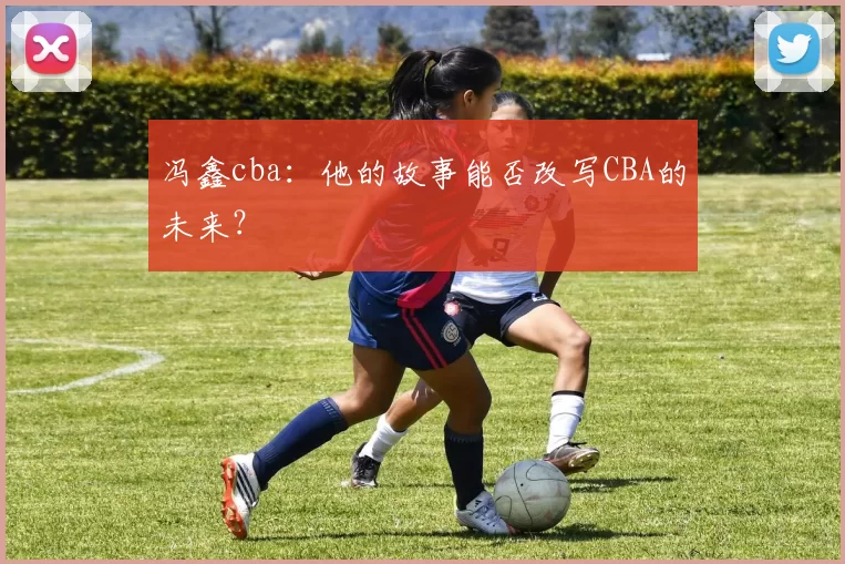 冯鑫cba：他的故事能否改写CBA的未来？