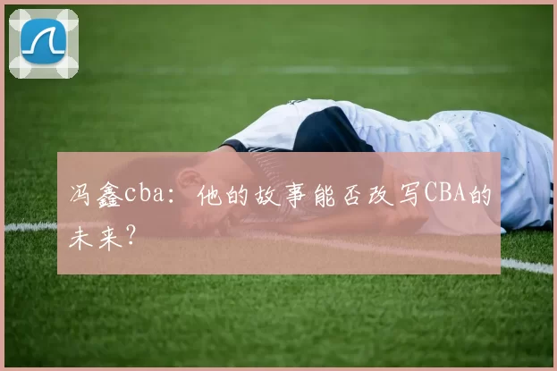 冯鑫cba:他的故事能否改写CBA的未来?