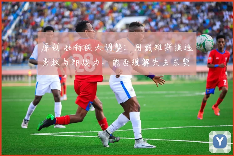 原创 独行侠大调整：用戴维斯换选秀权与即战力，能否缓解失去东契奇的痛楚？