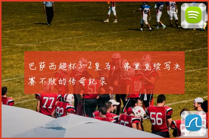 巴萨西超杯3-2皇马，弗里克续写决赛不败的传奇纪录