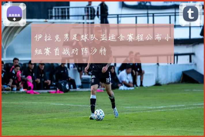 伊拉克男足球队亚运会赛程公布小组赛首战对阵沙特