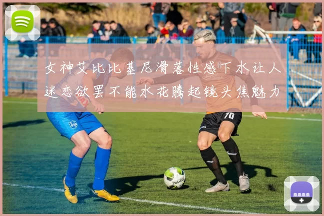 女神艾比比基尼滑落性感下水让人迷恋欲罢不能水花腾起镜头焦魅力