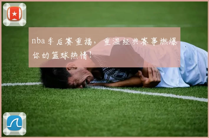 nba季后赛重播，重温经典赛事燃爆你的篮球热情！