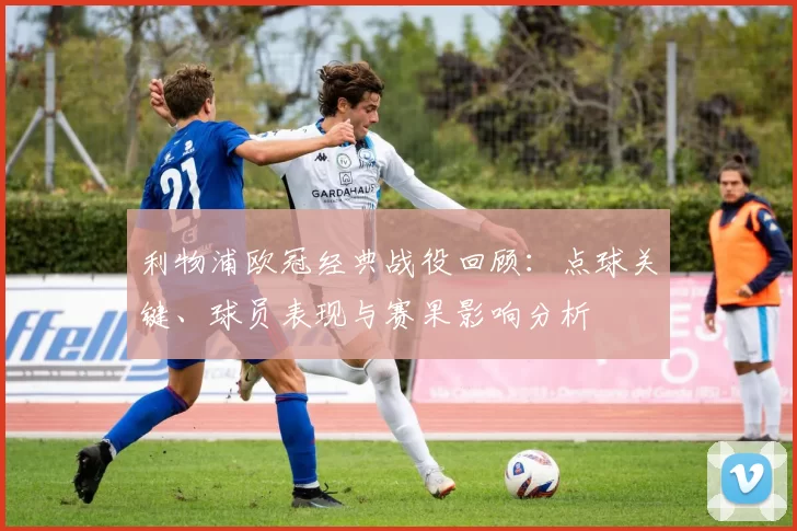 利物浦欧冠经典战役回顾：点球关键、球员表现与赛果影响分析
