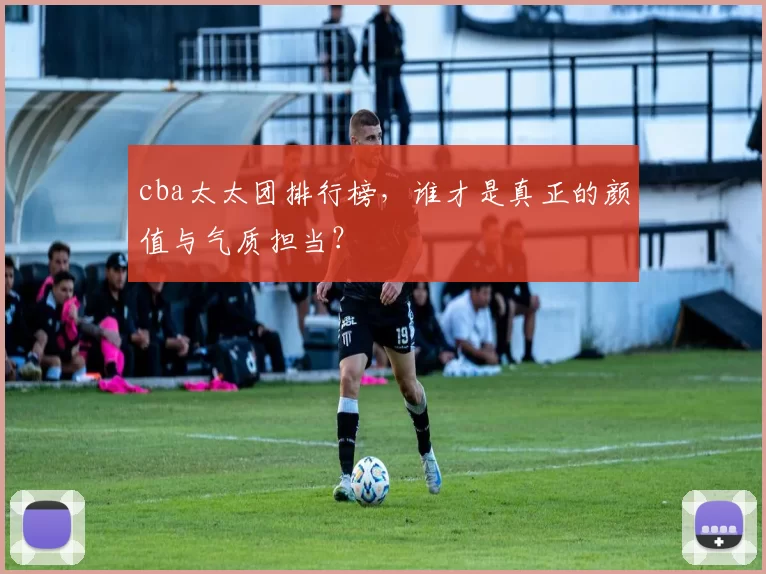 cba太太团排行榜，谁才是真正的颜值与气质担当？