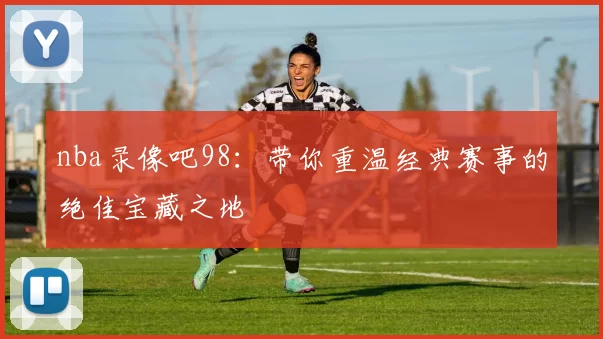 nba录像吧98：带你重温经典赛事的绝佳宝藏之地