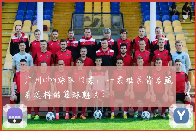 广州cba球队门票，一票难求背后藏着怎样的篮球魅力？